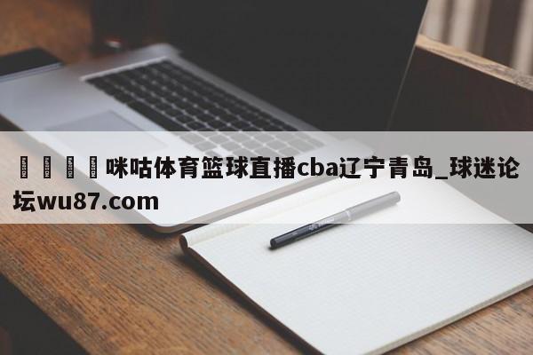 🍢咪咕体育篮球直播cba辽宁青岛_球迷论坛wu87.com