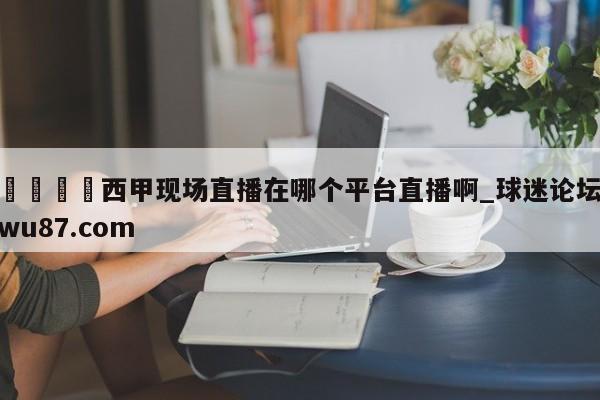 🍢西甲现场直播在哪个平台直播啊_球迷论坛wu87.com