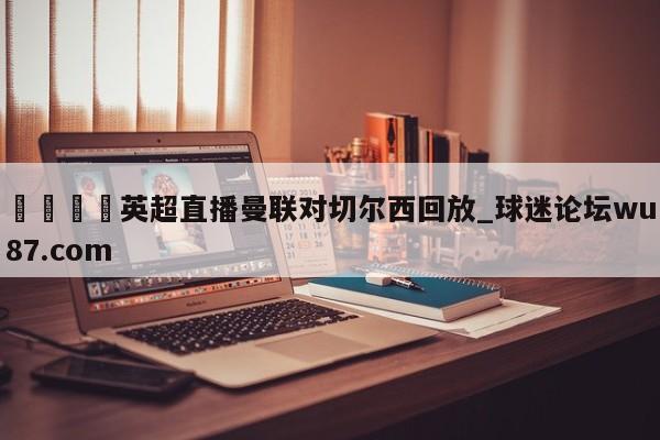 🍢英超直播曼联对切尔西回放_球迷论坛wu87.com