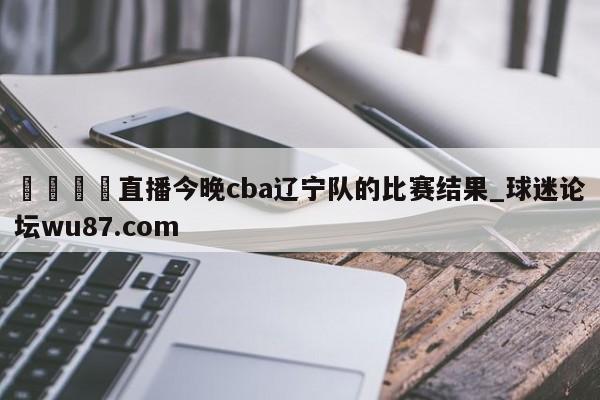 🍢直播今晚cba辽宁队的比赛结果_球迷论坛wu87.com