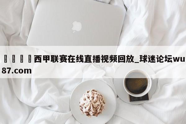 🍢西甲联赛在线直播视频回放_球迷论坛wu87.com