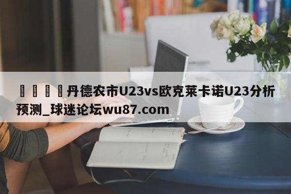 🍢丹德农市U23vs欧克莱卡诺U23分析预测_球迷论坛wu87.com