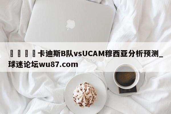 🍢卡迪斯B队vsUCAM穆西亚分析预测_球迷论坛wu87.com