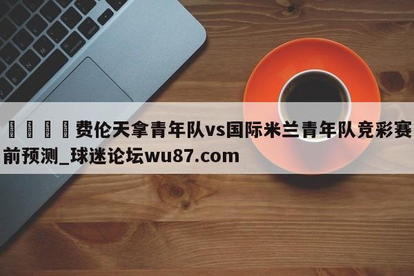 🍢费伦天拿青年队vs国际米兰青年队竞彩赛前预测_球迷论坛wu87.com