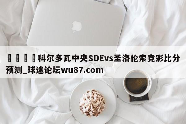 🍢科尔多瓦中央SDEvs圣洛伦索竞彩比分预测_球迷论坛wu87.com
