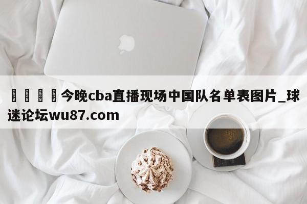 🍢今晚cba直播现场中国队名单表图片_球迷论坛wu87.com