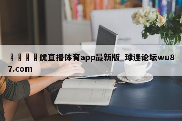 🍢优直播体育app最新版_球迷论坛wu87.com