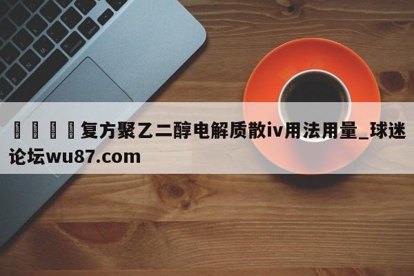 🍢复方聚乙二醇电解质散iv用法用量_球迷论坛wu87.com