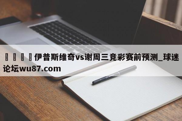 🍢伊普斯维奇vs谢周三竞彩赛前预测_球迷论坛wu87.com