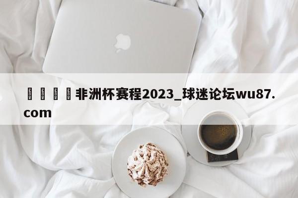 🍢非洲杯赛程2023_球迷论坛wu87.com