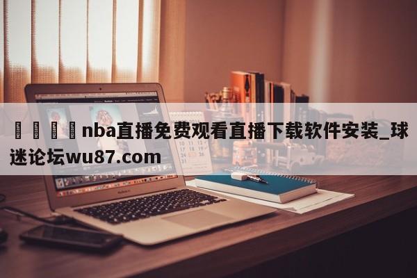 🍢nba直播免费观看直播下载软件安装_球迷论坛wu87.com