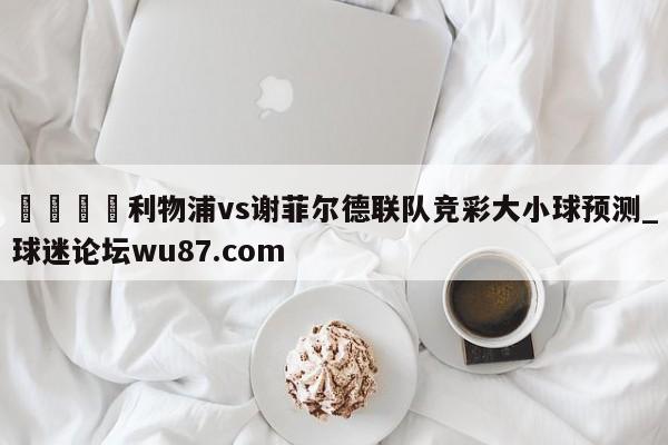 🍢利物浦vs谢菲尔德联队竞彩大小球预测_球迷论坛wu87.com