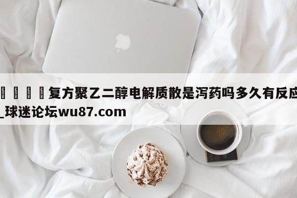 🍢复方聚乙二醇电解质散是泻药吗多久有反应_球迷论坛wu87.com
