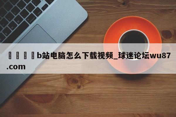 🍢b站电脑怎么下载视频_球迷论坛wu87.com