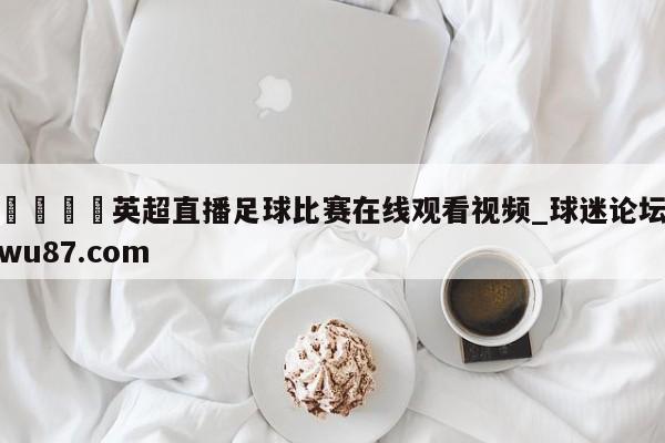 🍢英超直播足球比赛在线观看视频_球迷论坛wu87.com