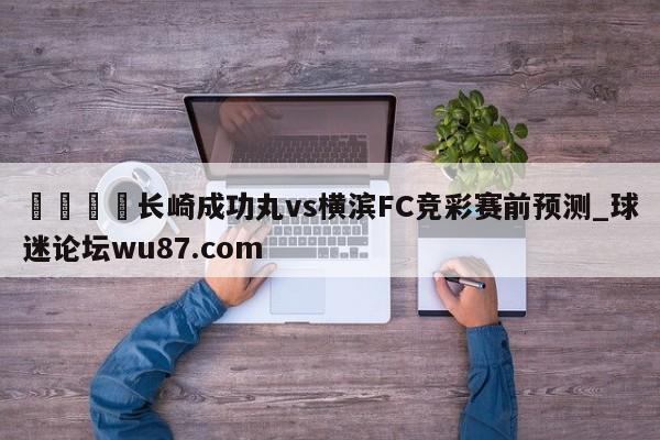 🍢长崎成功丸vs横滨FC竞彩赛前预测_球迷论坛wu87.com