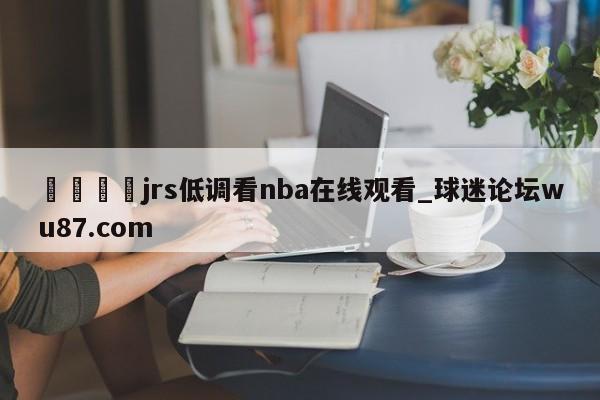 🍢jrs低调看nba在线观看_球迷论坛wu87.com