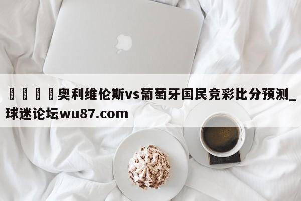 🍢奥利维伦斯vs葡萄牙国民竞彩比分预测_球迷论坛wu87.com
