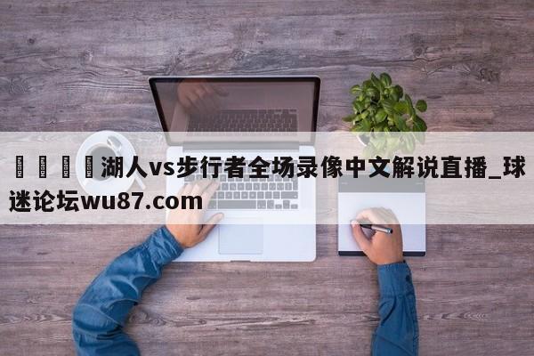 🍢湖人vs步行者全场录像中文解说直播_球迷论坛wu87.com