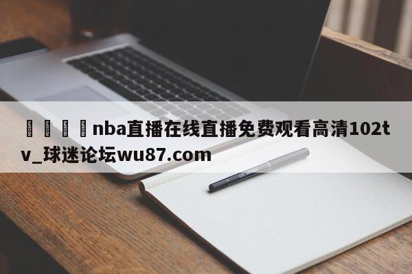 🍢nba直播在线直播免费观看高清102tv_球迷论坛wu87.com
