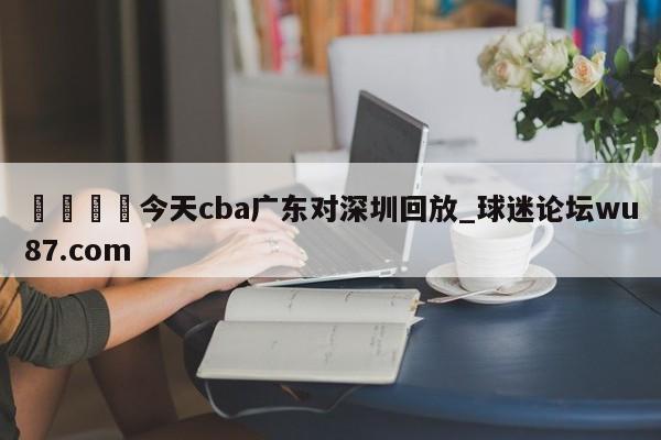 🍢今天cba广东对深圳回放_球迷论坛wu87.com