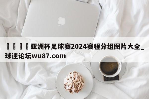 🍢亚洲杯足球赛2024赛程分组图片大全_球迷论坛wu87.com