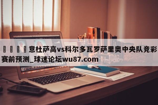 🍢意杜萨高vs科尔多瓦罗萨里奥中央队竞彩赛前预测_球迷论坛wu87.com