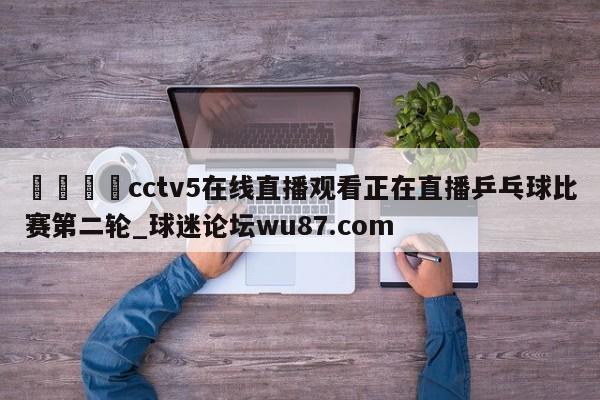 🍢cctv5在线直播观看正在直播乒乓球比赛第二轮_球迷论坛wu87.com