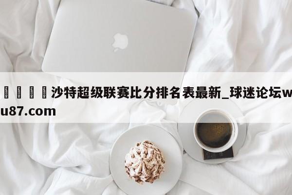 🍢沙特超级联赛比分排名表最新_球迷论坛wu87.com