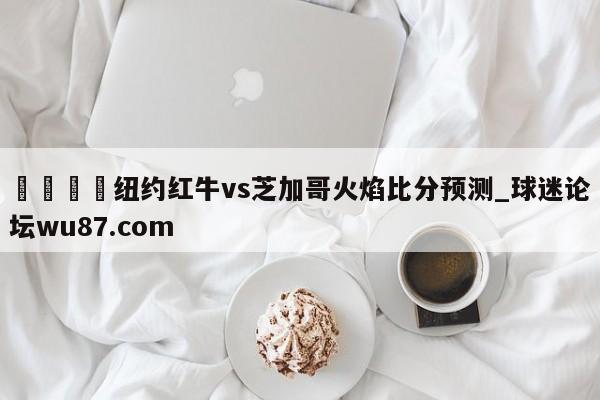 🍢纽约红牛vs芝加哥火焰比分预测_球迷论坛wu87.com