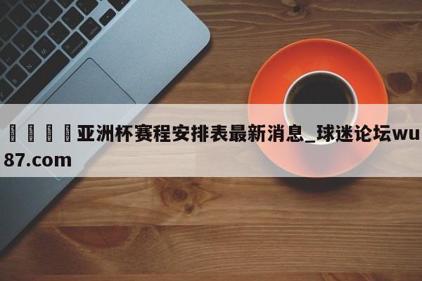 🍢亚洲杯赛程安排表最新消息_球迷论坛wu87.com