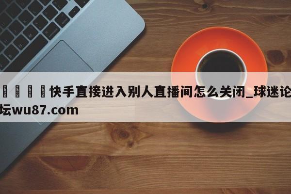 🍢快手直接进入别人直播间怎么关闭_球迷论坛wu87.com