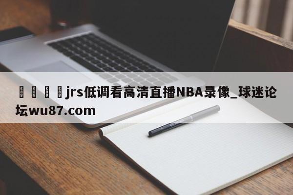 🍢jrs低调看高清直播NBA录像_球迷论坛wu87.com