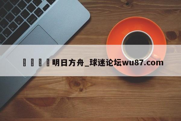 🍢明日方舟_球迷论坛wu87.com