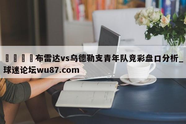 🍢布雷达vs乌德勒支青年队竞彩盘口分析_球迷论坛wu87.com