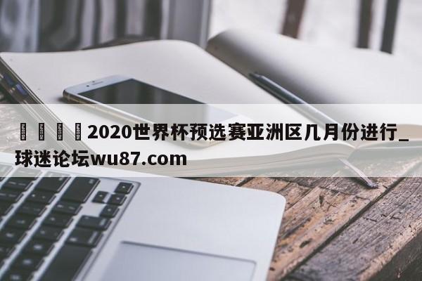 🍢2020世界杯预选赛亚洲区几月份进行_球迷论坛wu87.com