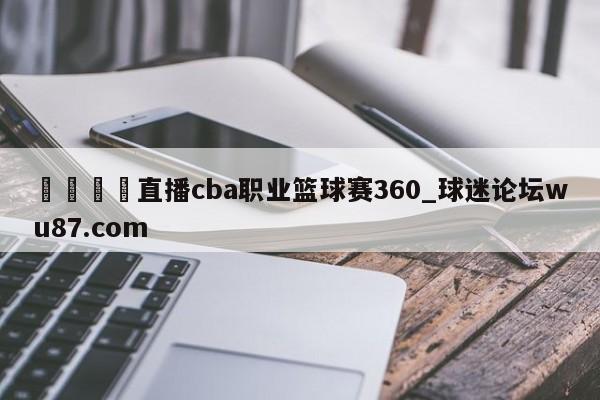 🍢直播cba职业篮球赛360_球迷论坛wu87.com