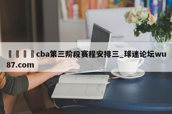 🍢cba第三阶段赛程安排三_球迷论坛wu87.com