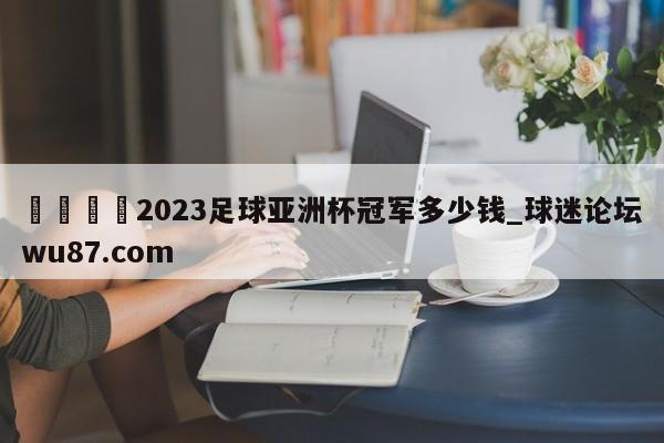 🍢2023足球亚洲杯冠军多少钱_球迷论坛wu87.com