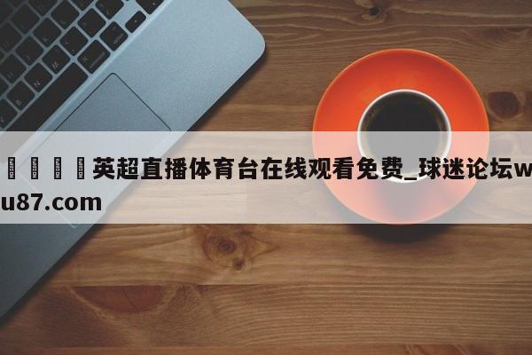 🍢英超直播体育台在线观看免费_球迷论坛wu87.com