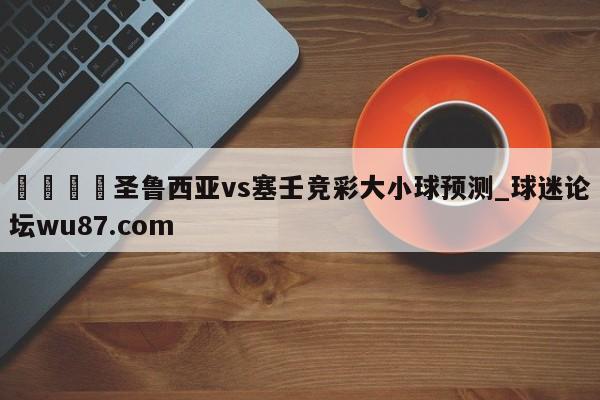 🍢圣鲁西亚vs塞壬竞彩大小球预测_球迷论坛wu87.com