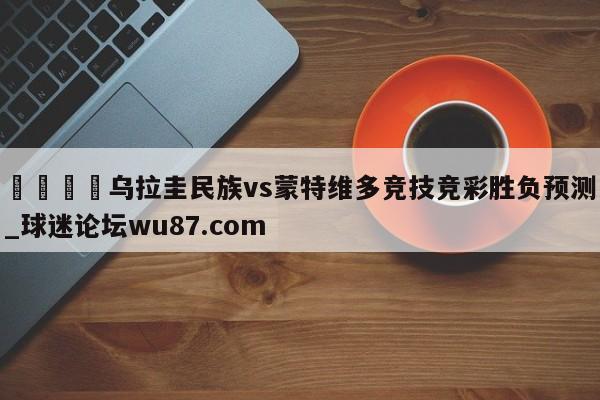 🍢乌拉圭民族vs蒙特维多竞技竞彩胜负预测_球迷论坛wu87.com