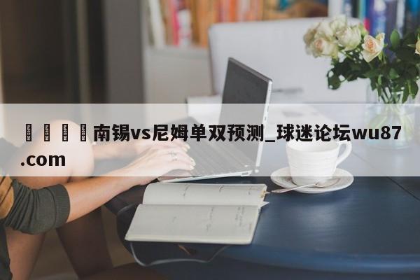 🍢南锡vs尼姆单双预测_球迷论坛wu87.com