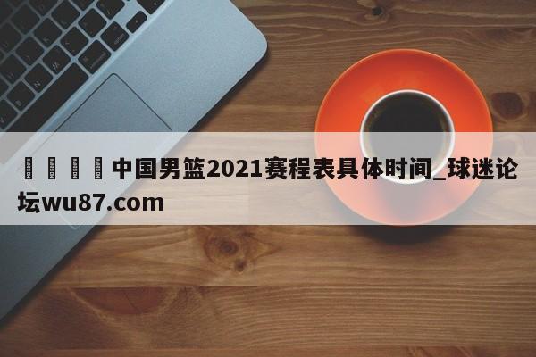 🍢中国男篮2021赛程表具体时间_球迷论坛wu87.com