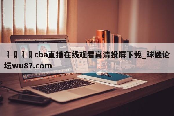 🍢cba直播在线观看高清投屏下载_球迷论坛wu87.com