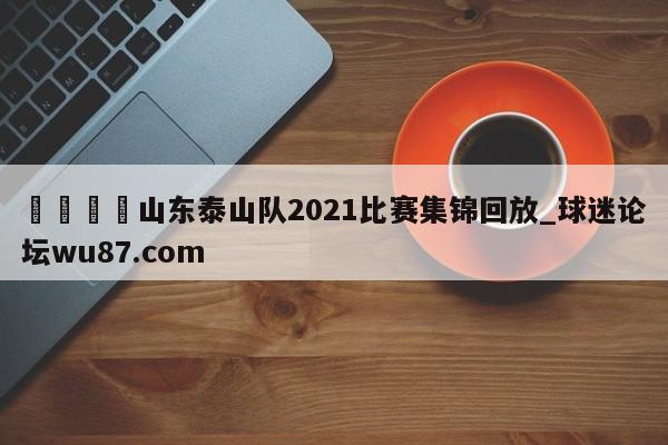 🍢山东泰山队2021比赛集锦回放_球迷论坛wu87.com