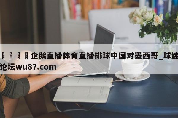 🍢企鹅直播体育直播排球中国对墨西哥_球迷论坛wu87.com