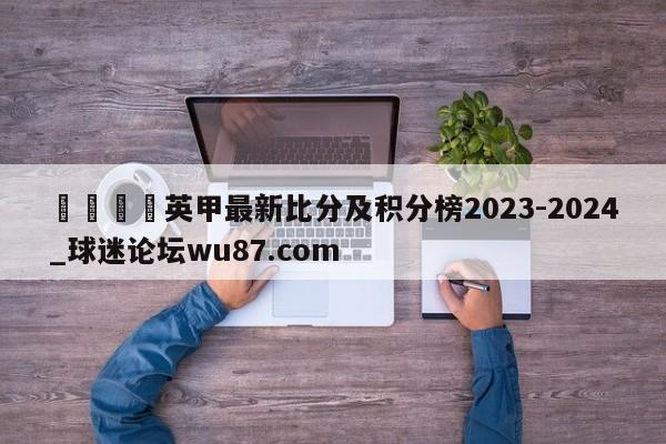 🍢英甲最新比分及积分榜2023-2024_球迷论坛wu87.com