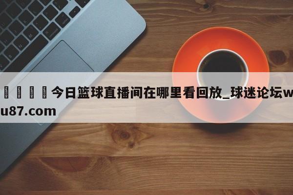 🍢今日篮球直播间在哪里看回放_球迷论坛wu87.com