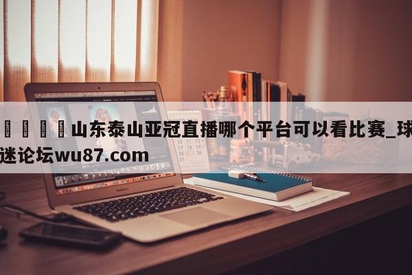 🍢山东泰山亚冠直播哪个平台可以看比赛_球迷论坛wu87.com